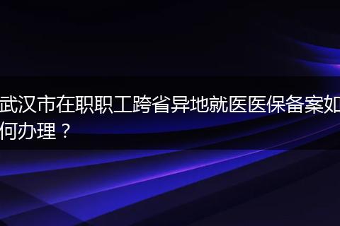 武汉市在职职工跨省异地就医医保备案如何办理？