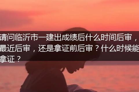 请问临沂市一建出成绩后什么时间后审，最近后审，还是拿证前后审？什么时候能拿证？