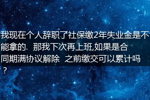 我现在个人辞职了社保缴2年失业金是不能拿的.  那我下次再上班,如果是合同期满协议解除  之前缴交可以累计吗？