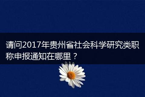 请问2017年贵州省社会科学研究类职称申报通知在哪里？