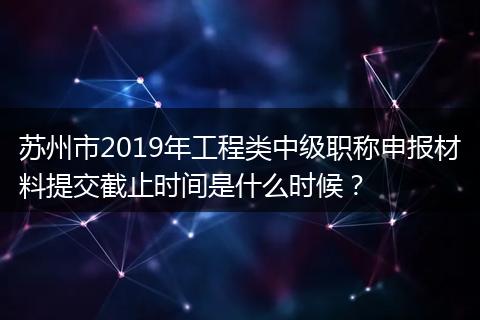 苏州市2019年工程类中级职称申报材料提交截止时间是什么时候？