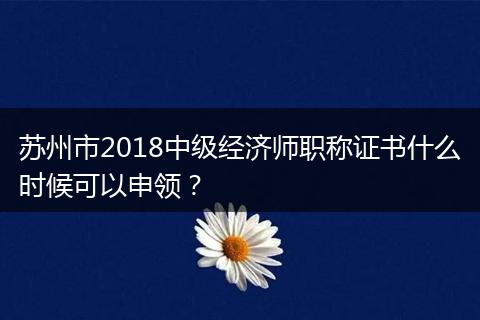 苏州市2018中级经济师职称证书什么时候可以申领？