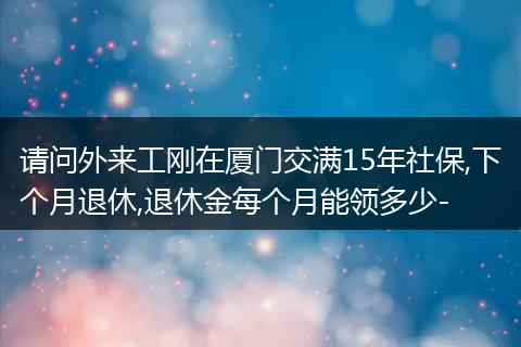 请问外来工刚在厦门交满15年社保,下个月退休,退休金每个月能领多少-