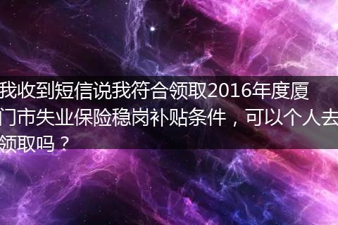我收到短信说我符合领取2016年度厦门市失业保险稳岗补贴条件，可以个人去领取吗？