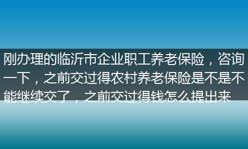 刚办理的临沂市企业职工养老保险，咨询一下，之前交过得农村养老保险是不是不能继续交了，之前交过得钱怎么提出来