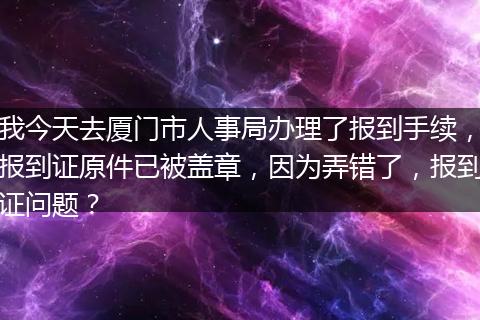 我今天去厦门市人事局办理了报到手续，报到证原件已被盖章，因为弄错了，报到证问题？