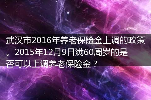 武汉市2016年养老保险金上调的政策。2015年12月9日满60周岁的是否可以上调养老保险金？
