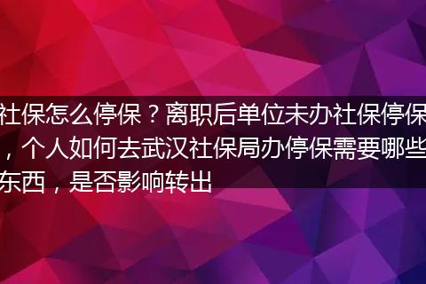 社保怎么停保？离职后单位未办社保停保，个人如何去武汉社保局办停保需要哪些东西，是否影响转出