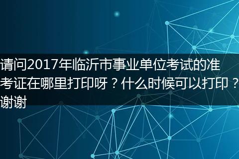 请问2017年临沂市事业单位考试的准考证在哪里打印呀？什么时候可以打印？谢谢