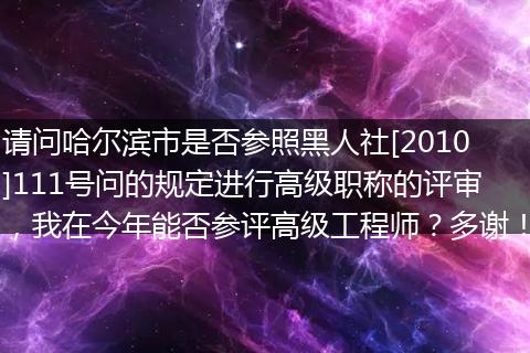 请问哈尔滨市是否参照黑人社[2010]111号问的规定进行高级职称的评审，我在今年能否参评高级工程师？多谢！
