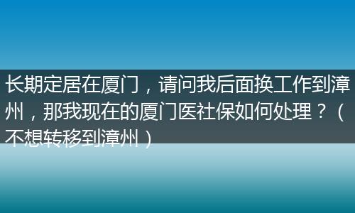 长期定居在厦门，请问我后面换工作到漳州，那我现在的厦门医社保如何处理？（不想转移到漳州）