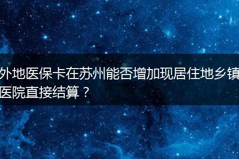 外地医保卡在苏州能否增加现居住地乡镇医院直接结算？