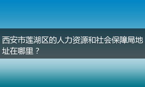 西安市莲湖区的人力资源和社会保障局地址在哪里？