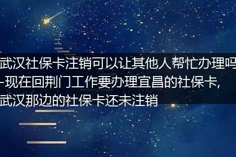 武汉社保卡注销可以让其他人帮忙办理吗-现在回荆门工作要办理宜昌的社保卡,武汉那边的社保卡还未注销