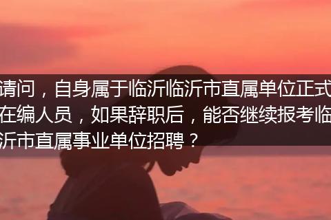 请问，自身属于临沂临沂市直属单位正式在编人员，如果辞职后，能否继续报考临沂市直属事业单位招聘？