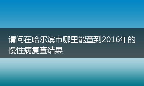 请问在哈尔滨市哪里能查到2016年的慢性病复查结果