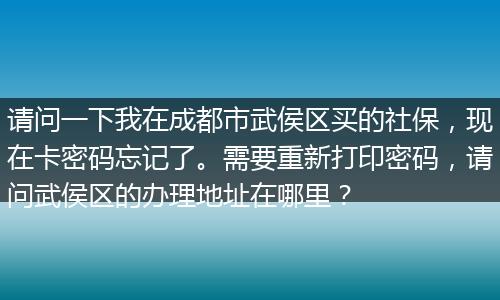 请问一下我在成都市武侯区买的社保，现在卡密码忘记了。需要重新打印密码，请问武侯区的办理地址在哪里？