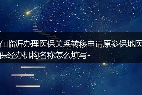 在临沂办理医保关系转移申请原参保地医保经办机构名称怎么填写-