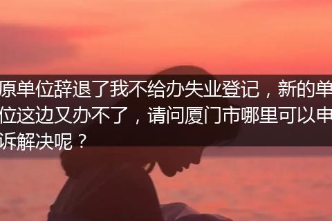 原单位辞退了我不给办失业登记，新的单位这边又办不了，请问厦门市哪里可以申诉解决呢？