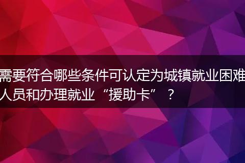 需要符合哪些条件可认定为城镇就业困难人员和办理就业“援助卡”？