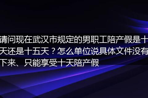 请问现在武汉市规定的男职工陪产假是十天还是十五天？怎么单位说具体文件没有下来、只能享受十天陪产假