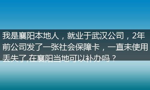我是襄阳本地人，就业于武汉公司，2年前公司发了一张社会保障卡，一直未使用丢失了,在襄阳当地可以补办吗？