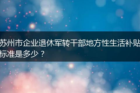 苏州市企业退休军转干部地方性生活补贴标准是多少？