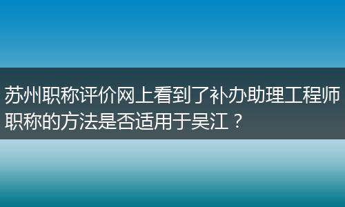 苏州职称评价网上看到了补办助理工程师职称的方法是否适用于吴江？