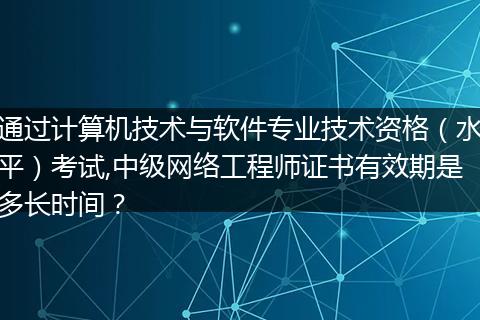 通过计算机技术与软件专业技术资格(水平)考试,中级网络工程师证书有效期是多长时间?