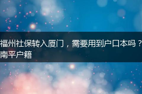 福州社保转入厦门，需要用到户口本吗？南平户籍
