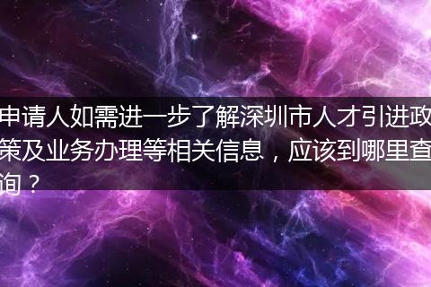 申请人如需进一步了解深圳市人才引进政策及业务办理等相关信息，应该到哪里查询？