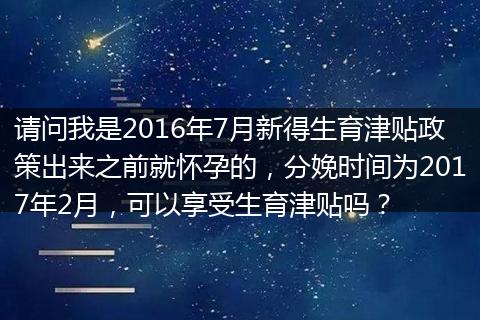 请问我是2016年7月新得生育津贴政策出来之前就怀孕的，分娩时间为2017年2月，可以享受生育津贴吗？