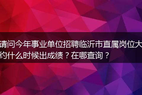 请问今年事业单位招聘临沂市直属岗位大约什么时候出成绩？在哪查询？