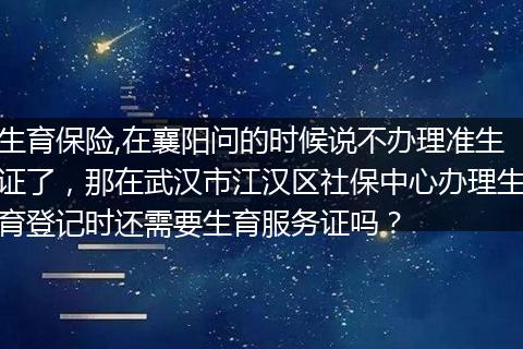 生育保险,在襄阳问的时候说不办理准生证了，那在武汉市江汉区社保中心办理生育登记时还需要生育服务证吗？