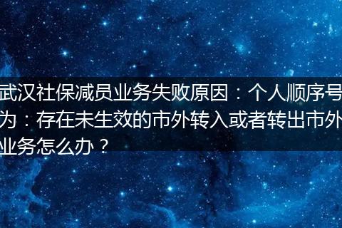 武汉社保减员业务失败原因：个人顺序号为：存在未生效的市外转入或者转出市外业务怎么办？