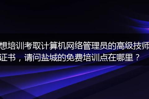 想培训考取计算机网络管理员的高级技师证书，请问盐城的免费培训点在哪里？