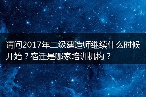 请问2017年二级建造师继续什么时候开始？宿迁是哪家培训机构？