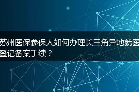 苏州医保参保人如何办理长三角异地就医登记备案手续？