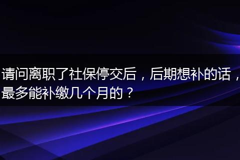 请问离职了社保停交后，后期想补的话，最多能补缴几个月的？