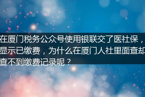 在厦门税务公众号使用银联交了医社保，显示已缴费，为什么在厦门人社里面查却查不到缴费记录呢？