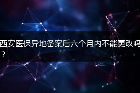 西安医保异地备案后六个月内不能更改吗？