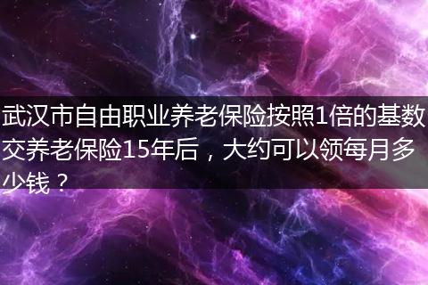 武汉市自由职业养老保险按照1倍的基数交养老保险15年后，大约可以领每月多少钱？