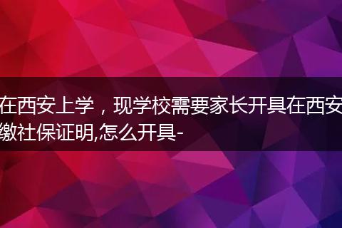 在西安上学,现学校需要家长开具在西安缴社保证明,怎么开具-