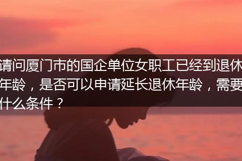 请问厦门市的国企单位女职工已经到退休年龄，是否可以申请延长退休年龄，需要什么条件？
