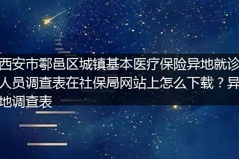 西安市鄠邑区城镇基本医疗保险异地就诊人员调查表在社保局网站上怎么下载？异地调查表