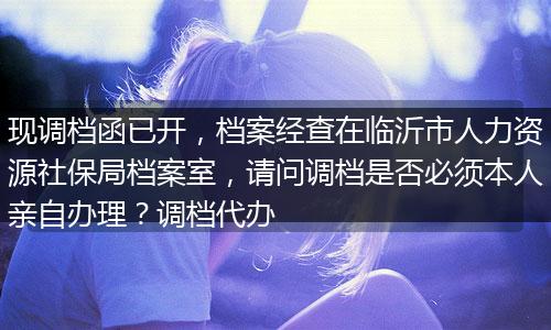 现调档函已开，档案经查在临沂市人力资源社保局档案室，请问调档是否必须本人亲自办理？调档代办