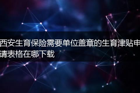 西安生育保险需要单位盖章的生育津贴申请表格在哪下载