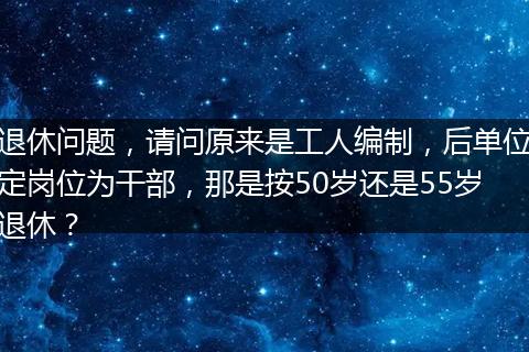 退休问题，请问原来是工人编制，后单位定岗位为干部，那是按50岁还是55岁退休？