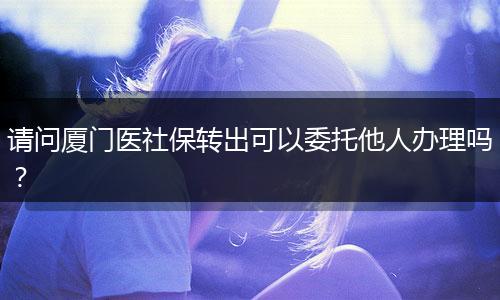 请问厦门医社保转出可以委托他人办理吗？