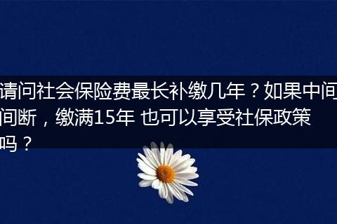 请问社会保险费最长补缴几年？如果中间间断，缴满15年 也可以享受社保政策吗？